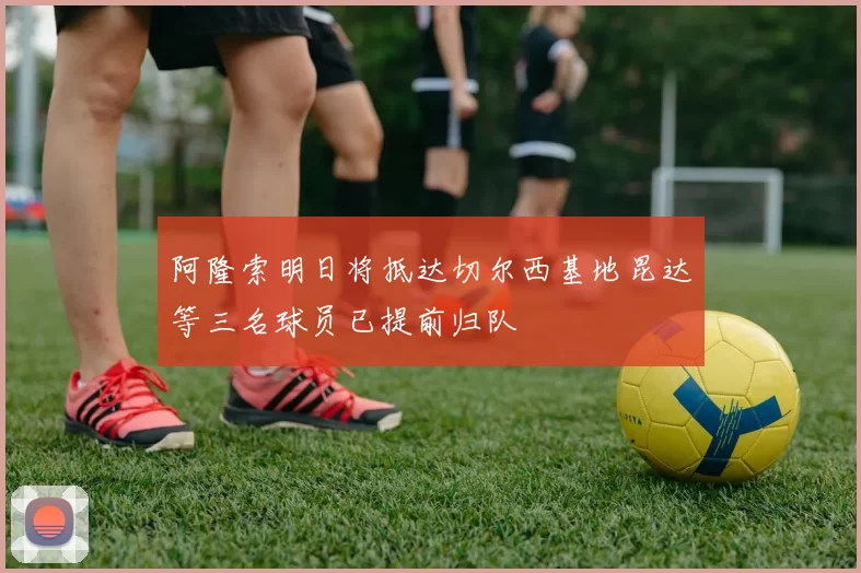 阿隆索明日将抵达切尔西基地昆达等三名球员已提前归队