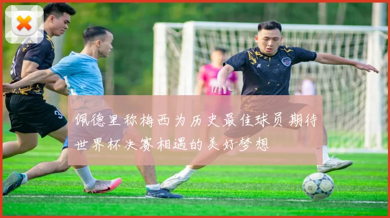 佩德里称梅西为历史最佳球员期待世界杯决赛相遇的美好梦想