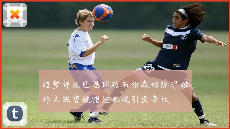 追梦评论巴恩斯对布伦森的防守动作文班曾被指控犯规引发争议