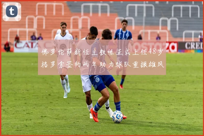佛罗伦萨新任主教练正式上任48岁格罗索签约两年助力球队重振雄风
