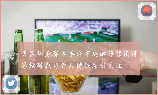男篮热身赛名单公布赵继伟领衔阵容杨瀚森与曾凡博缺席引关注