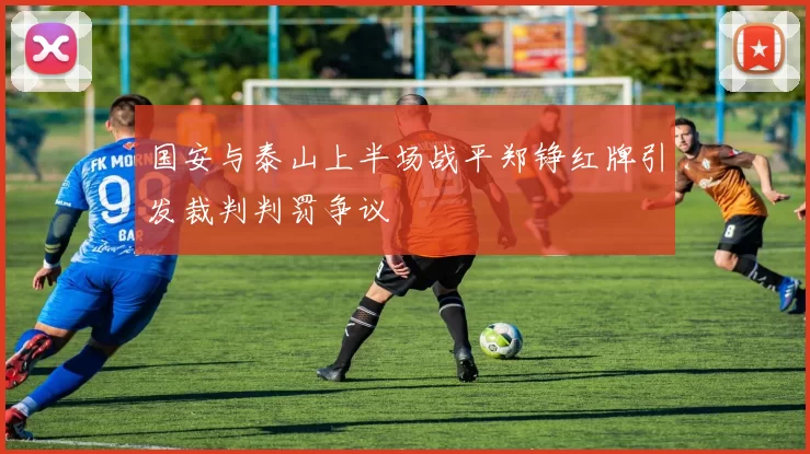 国安与泰山上半场战平郑铮红牌引发裁判判罚争议